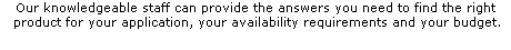 Our knowledgeable staff can provide the answers you need to find the right
 product for your application, your availability requirements and your budget.
